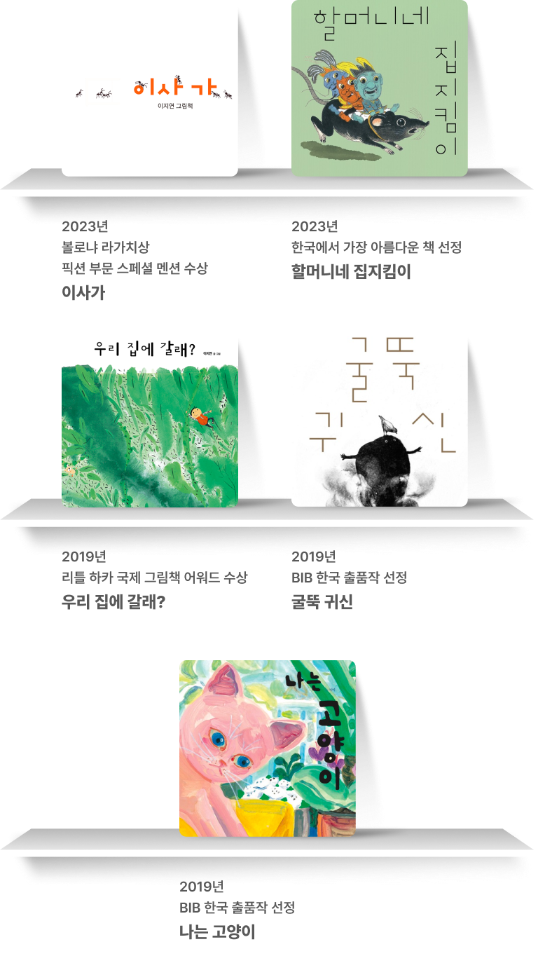 2023년
                      볼로냐 라가치상 수상
                      이사가 2023년
                      한국에서 가장 아름다운 책 선정
                      할머니네 집지킴이 2023년
                      한국에서 가장 아름다운 책 선정
                      할머니네 집지킴이 2019년
                      BIB 한국 출품작 선정
                      굴뚝 귀신 2019년
                      BIB 한국 출품작 선정
                      나는 고양이
                      