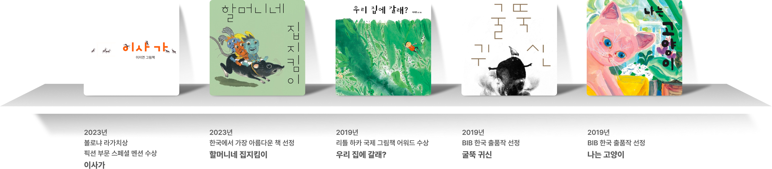 2023년
                        볼로냐 라가치상 수상
                        이사가 2023년
                        한국에서 가장 아름다운 책 선정
                        할머니네 집지킴이 2023년
                        한국에서 가장 아름다운 책 선정
                        할머니네 집지킴이 2019년
                        BIB 한국 출품작 선정
                        굴뚝 귀신 2019년
                        BIB 한국 출품작 선정
                        나는 고양이
                        
